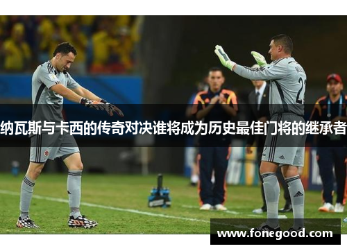 纳瓦斯与卡西的传奇对决谁将成为历史最佳门将的继承者