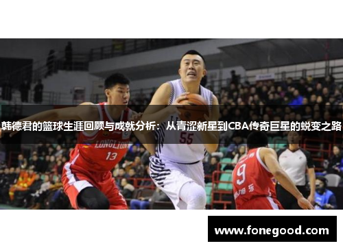 韩德君的篮球生涯回顾与成就分析：从青涩新星到CBA传奇巨星的蜕变之路